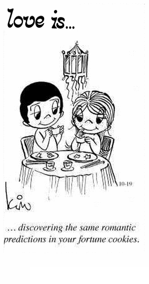 Love Is... discovering the same romantic predictions in your fortune cookies.